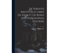 De Perditis Aristotelis Libris De Ideis Et De Bono Sive Philosophia Diatribe