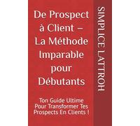 De Prospect à Client - La Méthode Imparable pour Débutants: Ton Guide Ultime Pour Transformer Tes Prospects En Clients !