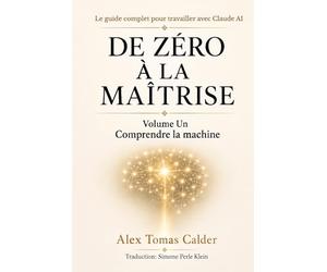 DE ZÉRO À LA MAÎTRISE Le guide complet pour travailler avec Claude AI: Volume Un Comprendre la machine