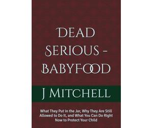 Dead Serious -BabyFood: What They Put in the Jar, Why They Are Still Allowed to Do It, and What You Can Do Right Now to Protect Your Child