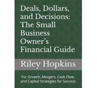 Deals, Dollars, And Decisions: The Small Business Owners Financial Guide: For Growth, Mergers, Cash Flow, And Capital Strategies For Success