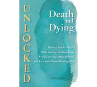Death and Dying Unlocked: How to Speak Openly, Calm the Fear in Your Mind, Avoid Leaving a Mess Behind, and Live with More Meaning Now