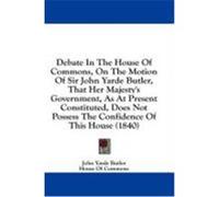 Debate in the House of Commons, on the Motion of Sir John Yarde Butler, That Her Majesty's Government, as at Present Constituted, Does Not Possess the Butler, John Yarde, House of Commons, Of Commons