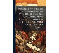 Debates of the House of Commons in the Year 1774 On the Bill for Making More Effectual Provision for the Government of Province of Quebec