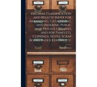 Decimal Classification And Relativ Index For Arranging, Cataloging, And Indexing Public And Private Libraries And For Pamflets, Clippings, Notes, Scra
