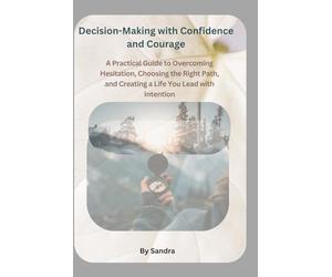 Decision-Making with Confidence and Courage: A Practical Guide to Overcoming Hesitation, Choosing the Right Path, and Creating a Life You Lead with Intention