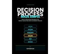 Decision Process Made Simple: How to Structure Decisions for Better Outcomes and Consistent Results