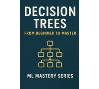 Decision Trees: From Beginner to Master: A Practical, Intuitive Guide to Understanding and Building Decision Trees from Scratch