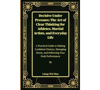 Decisive Under Pressure: The Art of Clear Thinking for Athletes, Martial Artists, and Everyday Life: A Practical Guide to Making Confident Choices, ... Stress, and Delivering Your Peak Performance