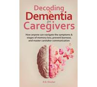 Decoding Dementia for Caregivers: How anyone can navigate the symptoms and stages of memory loss, avoid burnout, and master caretaker communication