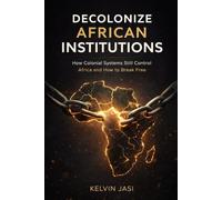 Decolonize African Institutions: How Colonial Structures Still Control Africa, and How to Reclaim Power, Identity, and Wealth