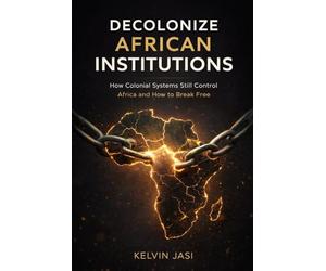 Decolonize African Institutions: How Colonial Structures Still Control Africa, and How to Reclaim Power, Identity, and Wealth