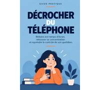 DÉCROCHER DU TÉLÉPHONE: Un guide pratique pour réduire son temps d’écran, retrouver sa concentration et reprendre le contrôle de son quotidien