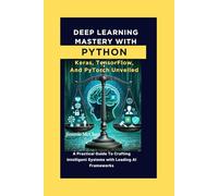 Deep Learning Mastery with Python: Keras, TensorFlow, and PyTorch Unveiled: A Practical Guide To Crafting Intelligent Systems With Leading AI Frameworks