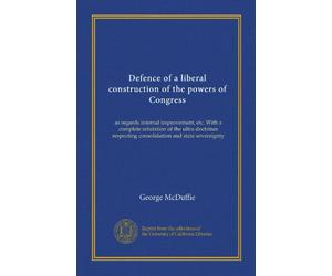 Defence of a liberal construction of the powers of Congress: as regards internal improvement, etc. With a complete refutation of the ultra doctrines respecting consolidation and state sovereignty