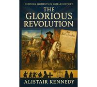 Defining Moments in World History: The Glorious Revolution: A Comprehensive Account of the 1688 Revolution, William and Mary, and the Birth of Britain’s Constitutional Monarchy