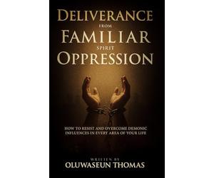 Deliverance from Familiar Spirit Oppression: How to Resist and Overcome Demonic Influences in Every Area of Your Life