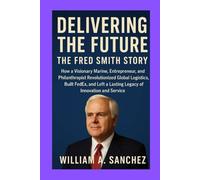 Delivering the Future: The Fred Smith Story: How a Visionary Marine, Entrepreneur, and Philanthropist Revolutionized Global Logistics, Built FedEx, and Left a Lasting Legacy of Innovation and Service