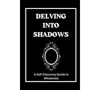 Delving Into Shadows: A Self-Discovery Guide To Wholeness, Your Journey To Integrating And Ascending.