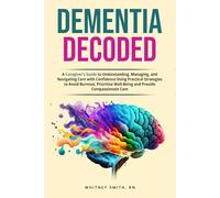 DEMENTIA DECODED: A Caregiver’s Guide to Understanding, Managing, and Navigating Care with Confidence Using Practical Strategies to Avoid Burnout, Prioritize Well-Being and Provide Compassionate Care
