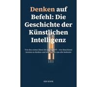 Denken auf Befehl: Die Geschichte der Künstlichen Intelligenz: Von den ersten Ideen bis zu ChatGPT - wie Maschinen lernten zu denken und was das für uns alle bedeutet