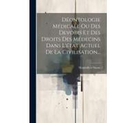 Déontologie Médicale Ou Des Devoirs Et Des Droits Des Médecins Dans L'état Actuel De La Civilisation...