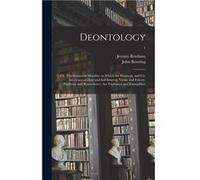 Deontology or The Science of Morality in Which the Harmony and Coincidence of Duty and Selfinterest Virtue and Felicity Prudence and Benevolence Are Expla Jeremy 17481832 BenthamJeremy 17481832 Bentha