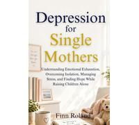 Depression for Single Mothers: Understanding Emotional Exhaustion, Overcoming Isolation, Managing Stress, and Finding Hope While Raising Children Alone