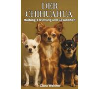 Der Chihuahua - Haltung, Erziehung und Gesundheit: Alles, was wirklich zählt für ein langes & ausgeglichenes Hundeleben