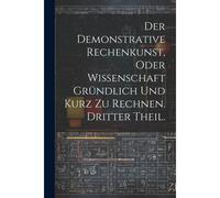 Der Demonstrative Rechenkunst, Oder Wissenschaft Gründlich Und Kurz Zu Rechnen. Dritter Theil.
