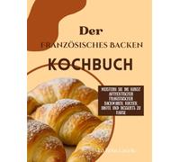 Der Französisches Backen Kochbuch: Meistern Sie die Kunst authentischer französischer Backwaren, Kuchen, Brote und Desserts zu Hause