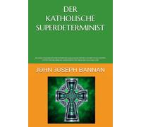 DER KATHOLISCHE SUPERDETERMINIST: EIN NEUES KATHOLISCHES PHILOSOPHISCHES RAHMENWERK FÜR DEN GLAUBEN AN DIE EXISTENZ GOTTES UND DIE LEIBLICHE AUFERSTEHUNG DES MENSCHEN NACH DEM TOD