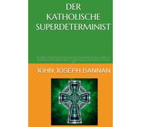 DER KATHOLISCHE SUPERDETERMINIST: EIN NEUES KATHOLISCHES PHILOSOPHISCHES RAHMENWERK FÜR DEN GLAUBEN AN DIE EXISTENZ GOTTES UND DIE LEIBLICHE AUFERSTEHUNG DES MENSCHEN NACH DEM TOD