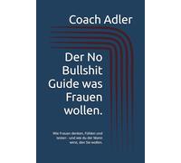 Der No Bullshit Guide was Frauen wollen.: Wie Frauen denken, Fühlen und testen - und wie du der Mann wirst, den Sie wollen.