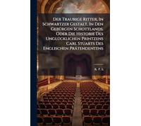 Der Traurige Ritter, In Schwartzer Gestalt, In Den GebÃ1/4rgen Schottlands. Oder Die Historie Des UnglÃ1/4cklichen Printzens Carl Stuarts Des Englischen Prätendentens