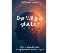 Der Wille zu glauben von William James: Übersetzt und modern interpretiert von Roman Eugster