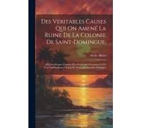 Des Véritables Causes Qui On Amené La Ruine De La Colonie De Saint-Domingue,: [Et] Des Moyens Certains D'en Reprendre Possession Et D'y Vivre Paisible