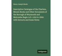 Descriptive Catalogue of the Charters, Minute Books and Other Documents of the Borough of Weymouth and Melcombe Regis: A.D. 1252 to 1800: with Extracts and Some Notes