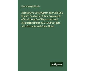 Descriptive Catalogue of the Charters, Minute Books and Other Documents of the Borough of Weymouth and Melcombe Regis: A.D. 1252 to 1800: with Extracts and Some Notes