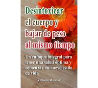 Desintoxicar El Cuerpo Y Bajar De Peso Al Mismo Tiempo: Un Enfoque Integral Para Tener Una Salud Óptima Y Comenzar Un Nuevo Estilo De Vida