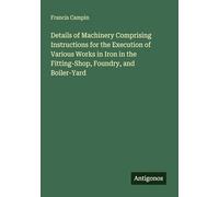 Details of Machinery Comprising Instructions for the Execution of Various Works in Iron in the Fitting-Shop, Foundry, and Boiler-Yard