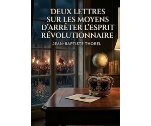 Deux lettres sur les moyens d'arrêter l'esprit révolutionnaire: Les réflexions de Jean Baptiste Thorel sur les stratégies pour contrer l'esprit ... et le rôle des intellectuels auprès des rois.