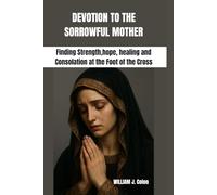 DEVOTION TO THE SORROWFUL MOTHER: Finding Strength,hope, healing and Consolation at the Foot of the Cross