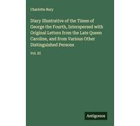 Diary Illustrative of the Times of George the Fourth, Interspersed with Original Letters from the Late Queen Caroline, and from Various Other Distinguished Persons: Vol. III