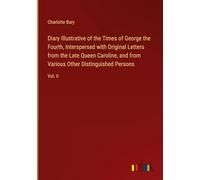 Diary Illustrative of the Times of George the Fourth, Interspersed with Original Letters from the Late Queen Caroline, and from Various Other Distinguished Persons: Vol. II