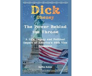 Dick Cheney: The Power Behind the Throne: A Life, Legacy and Political Impact of America’s 46th Vice President