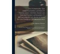 Dictionnaire Des Abréviations Latines Et Françaises, Usitées Dans Les Inscriptions Lapidaires Et Métalliques, Les Manuscrits Et Les Chartes Du Moyen A