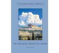 Die Akropolis: Krone der Antike: Von den mykenischen Anfängen bis zur glanzvollen klassischen Ära