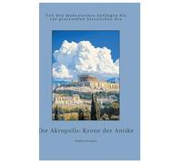 Die Akropolis: Krone der Antike: Von den mykenischen Anfängen bis zur glanzvollen klassischen Ära