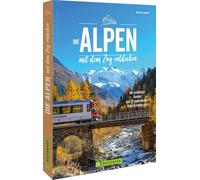 Die Alpen mit dem Zug entdecken: Die schönsten Routen und 99 spektakuläre Bahn-Erlebnisziele
